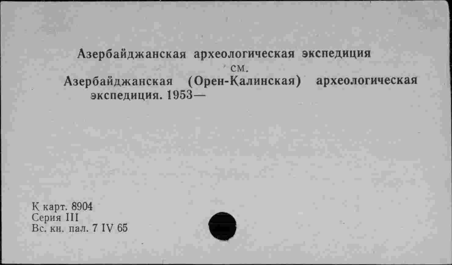 ﻿Азербайджанская археологическая экспедиция
см.
Азербайджанская (Орен-Калинская) археологическая экспедиция. 1953—
К карт. 8904
Серия III
Вс. кн. пал. 7 IV 65